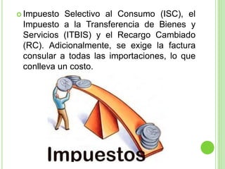  Impuesto Selectivo al Consumo (ISC), el
Impuesto a la Transferencia de Bienes y
Servicios (ITBIS) y el Recargo Cambiado
(RC). Adicionalmente, se exige la factura
consular a todas las importaciones, lo que
conlleva un costo.
 