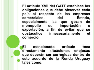El articulo XVII del GATT establece las
obligaciones que debe observar cada
país al respecto de las empresas
comerciales del Estado,
especialmente las que gozan de
monopolio de importación o
exportación, a fin de evitar que se
obstaculice innecesariamente el
comercio.
El mencionado artículo toca
directamente situaciones enojosas
que deberán ser corregidas dentro de
este acuerdo de la Ronda Uruguay
tales como:
 