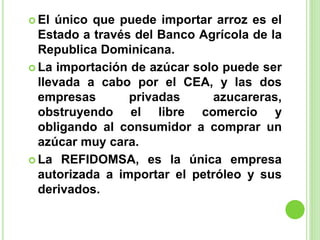  El único que puede importar arroz es el
Estado a través del Banco Agrícola de la
Republica Dominicana.
 La importación de azúcar solo puede ser
llevada a cabo por el CEA, y las dos
empresas privadas azucareras,
obstruyendo el libre comercio y
obligando al consumidor a comprar un
azúcar muy cara.
 La REFIDOMSA, es la única empresa
autorizada a importar el petróleo y sus
derivados.
 