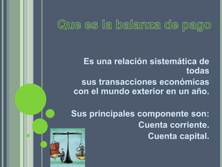 Es una relación sistemática de
todas
sus transacciones económicas
con el mundo exterior en un año.
Sus principales componente son:
Cuenta corriente.
Cuenta capital.
 