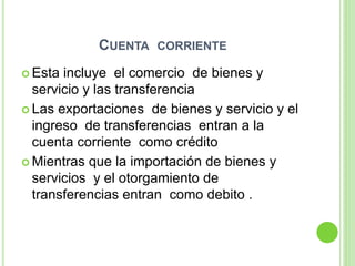 CUENTA CORRIENTE
 Esta incluye el comercio de bienes y
servicio y las transferencia
 Las exportaciones de bienes y servicio y el
ingreso de transferencias entran a la
cuenta corriente como crédito
 Mientras que la importación de bienes y
servicios y el otorgamiento de
transferencias entran como debito .
 