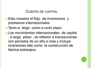 CUENTA DE CAPITAL
 Esta muestra el flojo de inversiones y
prestamos internacionales
 Tanto a largo como a corto plazo
 Los movimientos internacionales de capital
, a largo plazo , se refieren a transacciones
con periodos de un año o mas y incluye
inversiones tale como la construcción de
fabrica extranjera
 