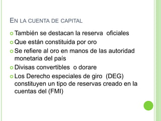 EN LA CUENTA DE CAPITAL
 También se destacan la reserva oficiales
 Que están constituida por oro
 Se refiere al oro en manos de las autoridad
monetaria del país
 Divisas convertibles o dorare
 Los Derecho especiales de giro (DEG)
constituyen un tipo de reservas creado en la
cuentas del (FMI)
 