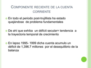 COMPONENTE RECIENTE DE LA CUENTA
CORRIENTE
 En todo el periodo post-trujillista ha estado
quejándose de problema fundamentales
 De ahí que exhiba un déficit secular= tendencia a
la trayectoria temporal de crecimiento
 En lapso 1995- 1999 dicha cuenta acumulo un
déficit de 1,396.7 millones por el desequilibrio de la
balanza
 