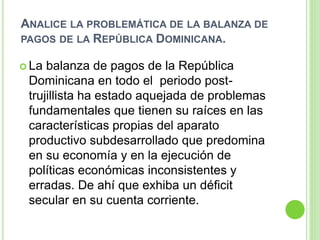 ANALICE LA PROBLEMÁTICA DE LA BALANZA DE
PAGOS DE LA REPÚBLICA DOMINICANA.
 La balanza de pagos de la República
Dominicana en todo el periodo post-
trujillista ha estado aquejada de problemas
fundamentales que tienen su raíces en las
características propias del aparato
productivo subdesarrollado que predomina
en su economía y en la ejecución de
políticas económicas inconsistentes y
erradas. De ahí que exhiba un déficit
secular en su cuenta corriente.
 