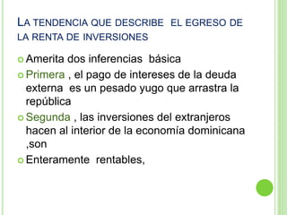 LA TENDENCIA QUE DESCRIBE EL EGRESO DE
LA RENTA DE INVERSIONES
 Amerita dos inferencias básica
 Primera , el pago de intereses de la deuda
externa es un pesado yugo que arrastra la
república
 Segunda , las inversiones del extranjeros
hacen al interior de la economía dominicana
,son
 Enteramente rentables,
 