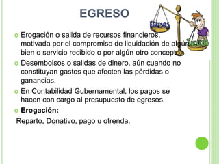 EGRESO
 Erogación o salida de recursos financieros,
motivada por el compromiso de liquidación de algún
bien o servicio recibido o por algún otro concepto.
 Desembolsos o salidas de dinero, aún cuando no
constituyan gastos que afecten las pérdidas o
ganancias.
 En Contabilidad Gubernamental, los pagos se
hacen con cargo al presupuesto de egresos.
 Erogación:
Reparto, Donativo, pago u ofrenda.
 