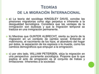 TEORÍAS
DE LA MIGRACIÓN INTERNACIONAL
 a) La teoría del sociólogo KINGSLEY DAVIS, concibe las
presiones migratorias como algo perpetuo e inherente a la
desigualdad tecnológica. Considera que las ventajas de la
inmigración son dudosas y que la migración temporal se
traduce en una inmigración permanente.
 b) Mientras que GUNTER ALBRECHT, sienta su teoría de la
migración en un contexto de cambio social. Entiende el
matrimonio, el nacimiento de los hijos, el abandono del hogar
por éstos, la separación de los esposos o la muerte, como los
cambios demográficos que empujan a la emigración.
 c) por otro lado, WILLIAM PETERSEN, sitúa la migración en
una perspectiva puramente sociológica. Propone que lo que
explica el acto de emigración es el conjunto de trabas y
limitaciones inherentes a la sociedad.
 