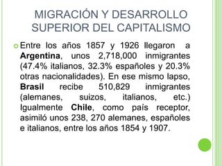 MIGRACIÓN Y DESARROLLO
SUPERIOR DEL CAPITALISMO
 Entre los años 1857 y 1926 llegaron a
Argentina, unos 2,718,000 inmigrantes
(47.4% italianos, 32.3% españoles y 20.3%
otras nacionalidades). En ese mismo lapso,
Brasil recibe 510,829 inmigrantes
(alemanes, suizos, italianos, etc.)
Igualmente Chile, como país receptor,
asimiló unos 238, 270 alemanes, españoles
e italianos, entre los años 1854 y 1907.
 