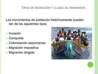 TIPOS DE MIGRACIÓN Y CLASES DE INMIGRANTE
Los movimientos de población históricamente pueden
ser de los siguientes tipos:
 Invasión
 Conquista
 Colonización espontanea
 Migración impositiva
 Migración dirigida
 