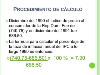 PROCEDIMIENTO DE CÁLCULO
Diciembre del 1990 el índice de precio al
consumidor de la Rep Dom. Fue de
(740.75) y en diciembre del 1991 fue
686.50.
La formula para calcular el porcentaje de
la taza de inflación anual del IPC a lo
largo 1990 es entonces.
(740.75-686.50) x 100 % = 7.90
686.50
 