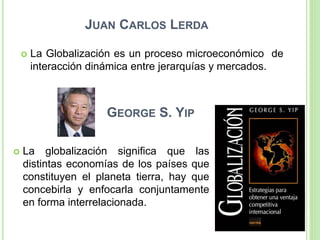 JUAN CARLOS LERDA
 La Globalización es un proceso microeconómico de
interacción dinámica entre jerarquías y mercados.
GEORGE S. YIP
 La globalización significa que las
distintas economías de los países que
constituyen el planeta tierra, hay que
concebirla y enfocarla conjuntamente
en forma interrelacionada.
 