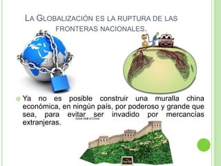 LA GLOBALIZACIÓN ES LA RUPTURA DE LAS
FRONTERAS NACIONALES.
 Ya no es posible construir una muralla china
económica, en ningún país, por poderoso y grande que
sea, para evitar ser invadido por mercancías
extranjeras.
 