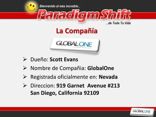 La Compañía


   Dueño: Scott Evans
   Nombre de Compañia: GlobalOne
   Registrada oficialmente en: Nevada
   Direccion: 919 Garnet Avenue #213
    San Diego, California 92109
 