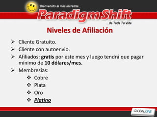 Niveles de Afiliación
 Cliente Gratuito.
 Cliente con autoenvio.
 Afiliados: gratis por este mes y luego tendrá que pagar
  mínimo de 10 dólares/mes.
 Membresías:
       Cobre
       Plata
       Oro
       Platino
 