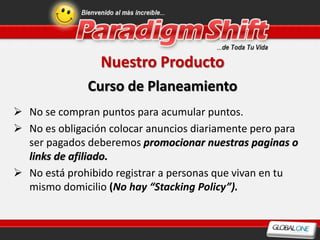 Nuestro Producto
              Curso de Planeamiento
 No se compran puntos para acumular puntos.
 No es obligación colocar anuncios diariamente pero para
  ser pagados deberemos promocionar nuestras paginas o
  links de afiliado.
 No está prohibido registrar a personas que vivan en tu
  mismo domicilio (No hay “Stacking Policy”).
 