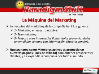 La Máquina del Marketing
 La máquina del marketing de la compañia hará lo siguiente:
   1- Marketing en nuestro nombre.
   2- Telemarketing.
   3- Prepara a los interesados llamándolos y/o enviándoles
     un email por semana con información (Autoresponder).

 Nuestra tarea como Miembros activos es promocionar
  nuestras paginas (links de afiliado) para obtener prospectos y
  clientes, y asi expandir la companía por todo el mundo.
 