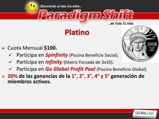 Platino
   Cuota Mensual $100.
     Participa en Spinfinity (Piscina Beneficio Social).
     Participa en Infinity (Matriz Forzada de 3x10).
     Participa en Go Global Profit Pool (Piscina Beneficio Global).
   20% de las ganancias de la 1°, 2°, 3°, 4° y 5° generación de
    miembros activos.
 