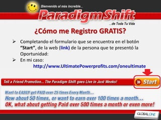 ¿Cómo me Registro GRATIS?
 Completando el formulario que se encuentra en el botón
  “Start”, de la web (link) de la persona que te presentó la
  Oportunidad:
 En mi caso:
        http://www.UltimatePowerprofits.com/oneultimate
 Por cada afiliado gratis que inscribas recibes 5 puntos.
 