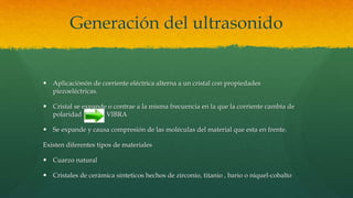 Generación del ultrasonido
 Aplicaciónón de corriente eléctrica alterna a un cristal con propiedades
piezoeléctricas.
 Cristal se expande o contrae a la misma frecuencia en la que la corriente cambia de
polaridad VIBRA
 Se expande y causa compresión de las moléculas del material que esta en frente.
Existen diferentes tipos de materiales
 Cuarzo natural
 Cristales de cerámica sinteticos hechos de zirconio, titanio , bario o niquel-cobalto
 