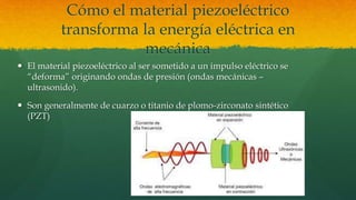 Cómo el material piezoeléctrico
transforma la energía eléctrica en
mecánica
 El material piezoeléctrico al ser sometido a un impulso eléctrico se
“deforma” originando ondas de presión (ondas mecánicas –
ultrasonido).
 Son generalmente de cuarzo o titanio de plomo-zirconato sintético
(PZT)
 