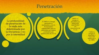 Penetración
3MHz La
energía es
absorbida por
tejidos más
superficiales
con
penetración de
1-2 cm
3 MHz la
energía es
absorbida 3
veces más
rápido que a
un 1MHz
La profundidad
de penetración de
la onda esta
determinada por
la frecuencia y no
por la intensidad
A 1MHz la energía
generada es
transmitida a través
de los tejidos
superficiales pero es
absorbido por tejidos
profundos con
penetración de 2-5 cm
 