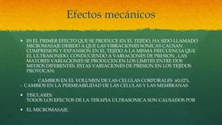 Efectos mecánicos
 ES EL PRIMER EFECTO QUE SE PRODUCE EN EL TEJIDO, HA SIDO LLAMADO
MICROMASAJE DEBIDO A QUE LAS VIBRACIONES SONICAS CAUSAN
COMPRESION Y EXPANSION EN EL TEJIDO A LA MISMA FRECUENCIA QUE
EL ULTRASONIDO, CONDUCIENDO A VARIACIONES DE PRESION , LAS
MAYORES VARIACIONES SE PRODUCEN EN LOS LIMITES ENTRE DOS
MEDIOS DIFERENTES. ESTAS VARIACIONES DE PRESION EN LOS TEJIDOS
PROVOCAN:
- CAMBIOS EN EL VOLUMEN DE LAS CELULAS CORPORALES ±0,02%.
- CAMBIOS EN LA PERMEABILIDAD DE LAS CELULAS Y LAS MEMBRANAS
 TISULARES.
TODOS LOS EFECTOS DE LA TERAPIA ULTRASONICA SON CAUSADOS POR
 EL MICROMASAJE.
 