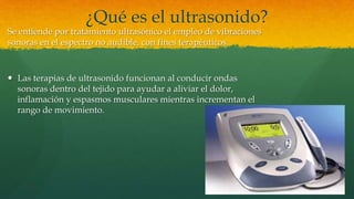 ¿Qué es el ultrasonido?
Se entiende por tratamiento ultrasónico el empleo de vibraciones
sonoras en el espectro no audible, con fines terapéuticos.
 Las terapias de ultrasonido funcionan al conducir ondas
sonoras dentro del tejido para ayudar a aliviar el dolor,
inflamación y espasmos musculares mientras incrementan el
rango de movimiento.
 