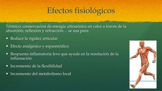 Efectos fisiológicos
Térmico: conservación de energía ultrasónica en calor a través de la
absorción, reflexión y refracción… se usa para:
 Reduce la rigidez articular
 Efecto analgésico y espasmódico
 Respuesta inflamatoria leve que ayude en la resolución de la
inflamación
 Incremento de la flexibilidad
 Incremento del metabolismo local
 