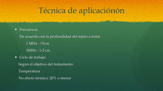 Técnica de aplicaciónón
 Frecuencia:
De acuerdo con la profundidad del tejido a tratar
1 MHz : >5cm
3MHz : 1-2 cm
 Ciclo de trabajo:
Según el objetivo del tratamiento
Temperatura
No efecto térmico: 20% o menor
 