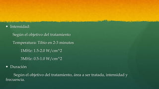  Intensidad:
Según el objetivo del tratamiento
Temperatura: Tibio en 2-3 minutos
1MHz: 1.5-2.0 W/cm^2
3MHz: 0.5-1.0 W/cm^2
 Duración
Según el objetivo del tratamiento, área a ser tratada, intensidad y
frecuencia.
 