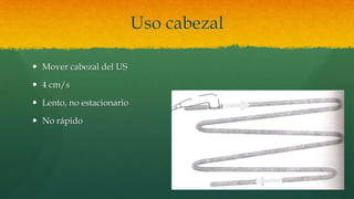 Uso cabezal
 Mover cabezal del US
 4 cm/s
 Lento, no estacionario
 No rápido
 