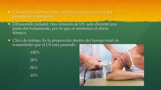  Ultrasonido continuo: hay emisión continua a través del
periodo de tratamiento.
 Ultrasonido pulsátil: Hay emisión de US solo durante una
parte del tratamiento, por lo que se minimiza el efecto
térmico.
 Clico de trabajo: Es la proporción dentro del tiempo total de
tratamiento que el US esta pasando.
-100%
-20%
-50%
-10%
 