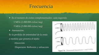Frecuencia
 Es el número de ciclos complementados cada segundo.
·1 MHz (1.000.000 ciclos/seg)
·3 MHz (3.000.000 ciclos/seg)
 Atenuación:
Es la perdida de intensidad de la onda
a medida que penetra el tejido
·Absorción
· Dispersión: Reflexión y refracción
 