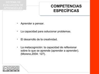 COMPETENCIAS
ESPECÍFICAS
• Aprender a pensar.
• La capacidad para solucionar problemas.
• El desarrollo de la creatividad.
• La metacognición: la capacidad de reflexionar
sobre lo que se aprende (aprender a aprender).
(Moreno,2004: 127).
SISTEMA DE
EVALUACIÓN DE
APRENDIZAJES
 