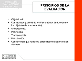PRINCIPIOS DE LA
EVALUACIÓN
• Objetividad.
• Confiabilidad (validez de los instrumentos en función de
los objetivos de la evaluación).
• Universalidad.
• Pertinencia.
• Transparencia.
• Participación.
• Concurrencia que relaciona el resultado de logros de los
alumnos.
SISTEMA DE
EVALUACIÓN DE
APRENDIZAJES
 
