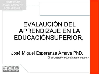 EVALAUCIÓN DEL APRENDIZAJE EN LA EDUCACIÓNSUPERIOR.  José Miguel Esperanza Amaya PhD. Directorgestioneducativausam.edu.sv SISTEMA DE EVALUACIÓN DE APRENDIZAJES 