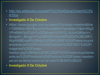 • http://es.wikibooks.org/wiki/F%C3%ADsica/Cinem%C3%
A1tica
• Investigado 9 De Octubre
• https://www.google.com.ec/search?q=isaac+newton&biw
=1366&bih=667&source=lnms&tbm=isch&sa=X&ei=60g3
VPn6M4r3yQTphYL4DQ&ved=0CAYQ_AUoAQ#facrc=_
&imgdii=_&imgrc=Fud3MFEh7zXewM%253A%3BCMFc
WqAWBErxxM%3Bhttp%253A%252F%252Fwww.muyint
eresante.es%252Frcs%252Farticles%252F3501%252Fi
magenes%252Fisaac-
newton.jpg%3Bhttp%253A%252F%252Fwww.muyinteres
ante.es%252Fhistoria%252Farticulo%252Fisaac-newton-
asi-en-la-tierra-como-en-el-cielo%3B300%3B225
• Investigado 9 De Octubre
 