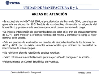 UNIDAD DE MANUFACTURA D y L AREAS DE ATENCIÓN Se excluyó de los MEXT del 2004, el precalentador del horno de CD-4, con el que se generaría un ahorro de 26.5 Ton/día de combustible, disminuiría la exigencia del horno BA-1, y presentaría la ventana operacional para el aumento de carga. Se inicio la intervención de intercambiadores de calor en el tren de precalentamiento de CD-4,  para mejorar la eficiencia térmica del mismo y aumentar la carga al valor nominal de la unidad. Esta en proceso de evaluación las paradas de descarbonización de los hornos de  AV-2 y AV-3, por no existir variables operacionales que indiquen la necesidad de intervención de estos equipos. Se reinicio el plan de rotación de equipos rotativos. Existe retraso en las contrataciones para la ejecución de trabajos en la sección. Adiestramiento en Control Estadístico de Procesos. 