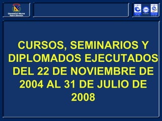 CURSOS, SEMINARIOS Y
DIPLOMADOS EJECUTADOS
 DEL 22 DE NOVIEMBRE DE
  2004 AL 31 DE JULIO DE
           2008
 
