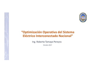 “Optimización Operativa del Sistema 
Eléctrico Interconectado Nacional”
Ing. Roberto Tamayo Pereyra
Octubre 2017
 