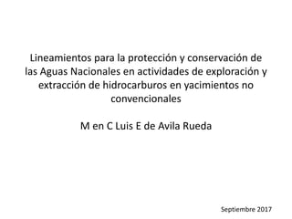 Lineamientos para la protección y conservación de
las Aguas Nacionales en actividades de exploración y
extracción de hidrocarburos en yacimientos no
convencionales
M en C Luis E de Avila Rueda
Septiembre 2017
 