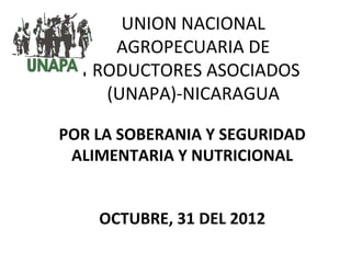 UNION NACIONAL
     AGROPECUARIA DE
  PRODUCTORES ASOCIADOS
    (UNAPA)-NICARAGUA

POR LA SOBERANIA Y SEGURIDAD
 ALIMENTARIA Y NUTRICIONAL


    OCTUBRE, 31 DEL 2012
 