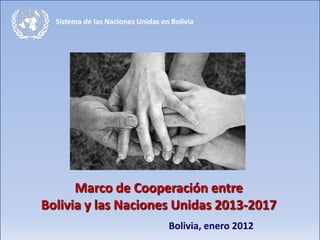 Sistema de las Naciones Unidas en Bolivia




      Marco de Cooperación entre
Bolivia y las Naciones Unidas 2013-2017
                                   Bolivia, enero 2012
 