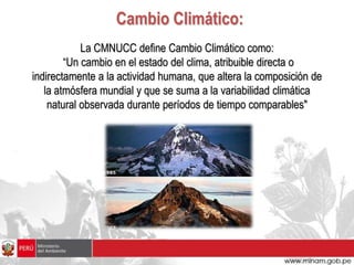 Cambio Climático:
            La CMNUCC define Cambio Climático como:
        “Un cambio en el estado del clima, atribuible directa o
indirectamente a la actividad humana, que altera la composición de
   la atmósfera mundial y que se suma a la variabilidad climática
    natural observada durante períodos de tiempo comparables"
 