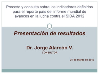 Proceso y consulta sobre los indicadores definidos
   para el reporte país del informe mundial de
    avances en la lucha contra el SIDA 2012



    Presentación de resultados

           Dr. Jorge Alarcón V.
                    CONSULTOR

                                    21 de marzo de 2012
 