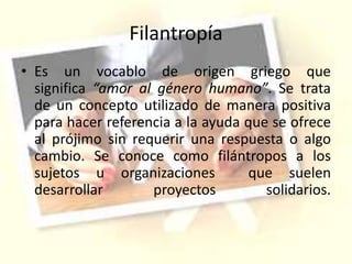 Filantropía
• Es un vocablo de origen griego que
significa “amor al género humano”. Se trata
de un concepto utilizado de manera positiva
para hacer referencia a la ayuda que se ofrece
al prójimo sin requerir una respuesta o algo
cambio. Se conoce como filántropos a los
sujetos u organizaciones que suelen
desarrollar proyectos solidarios.
 