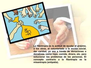 La filantropía es la actitud de ayudar al prójimo,
a los otros, el voluntariado o la acción social,
dar caridad, ya sea a través de donaciones o
donativos, como ropa, comida, dinero, etc. para
solucionar los problemas de las personas. El
concepto contrario a la filantropía es la
misantropía (antipatía).
 