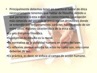 • Principalmente debemos tener en cuenta el hablar de ética
necesariamente tenemos que hablar de filosofía, debido a
que pertenece a esta esfera del conocimiento. La acepción
más conocida del vocablo se presenta con Aristóteles donde
se entendía por temperamento, carácter, hábito, modo de ser
entre otros. Algunas característica de la ética son:
•Es una disciplina filosófica.
•Su objetivo de estudio es la moral.
•Es normativa de la actividad humana en orden del bien.
•Es reflexiva, porque estudia los actos no como son, sino como
deberían de ser.
•Es práctica, es decir, se enfoca al campo de acción humano.
 