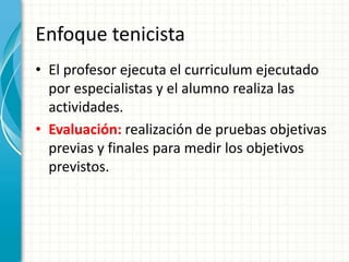 Enfoque tenicista
• El profesor ejecuta el curriculum ejecutado
por especialistas y el alumno realiza las
actividades.
• Evaluación: realización de pruebas objetivas
previas y finales para medir los objetivos
previstos.
 